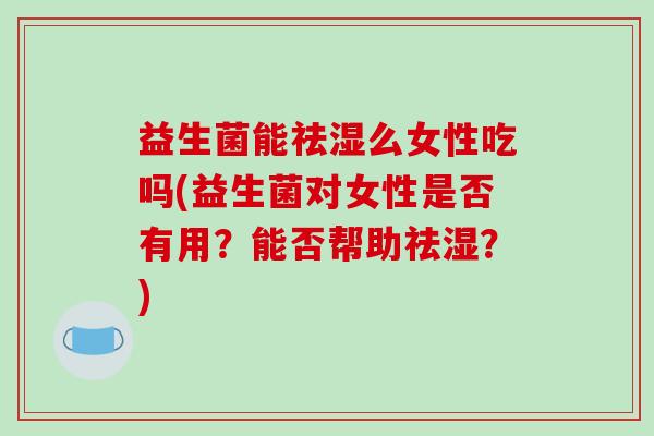 益生菌能祛湿么女性吃吗(益生菌对女性是否有用？能否帮助祛湿？)