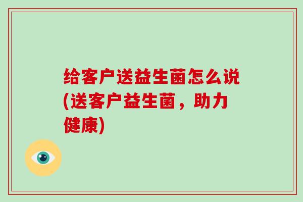 给客户送益生菌怎么说(送客户益生菌,助力健康) 给客户送益生菌怎么说(送客户益生菌,助力健康)