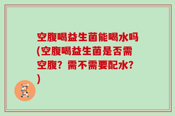 空腹喝益生菌能喝水吗(空腹喝益生菌是否需空腹？需不需要配水？)