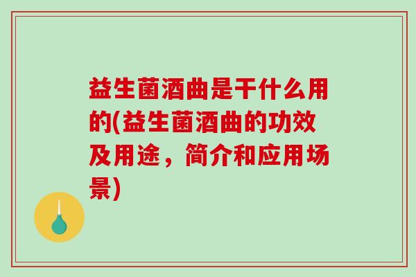 益生菌酒曲是干什么用的(益生菌酒曲的功效及用途，简介和应用场景)
