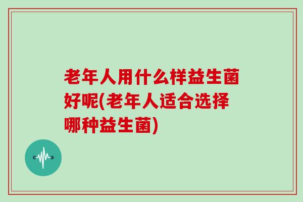 老年人用什么样益生菌好呢(老年人适合选择哪种益生菌)
