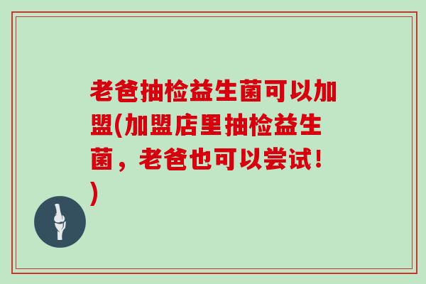 老爸抽检益生菌可以加盟(加盟店里抽检益生菌，老爸也可以尝试！)