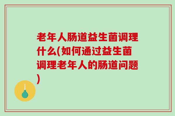 老年人肠道益生菌调理什么(如何通过益生菌调理老年人的肠道问题)
