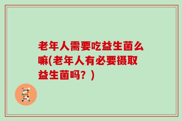 老年人需要吃益生菌么嘛(老年人有必要摄取益生菌吗？)