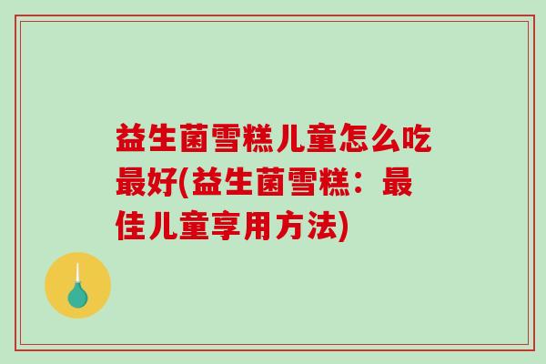 益生菌雪糕儿童怎么吃最好(益生菌雪糕：最佳儿童享用方法)