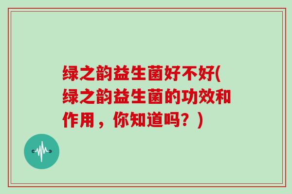 绿之韵益生菌好不好(绿之韵益生菌的功效和作用，你知道吗？)