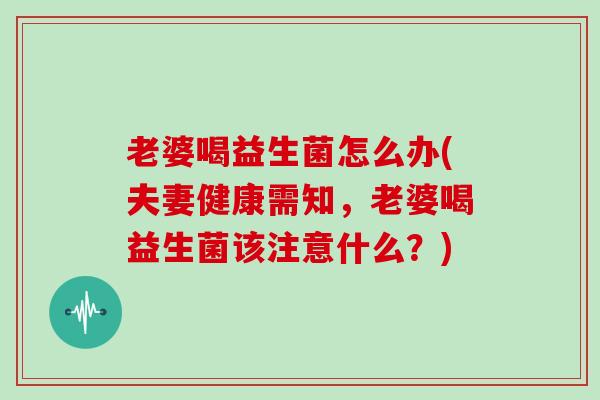 老婆喝益生菌怎么办(夫妻健康需知，老婆喝益生菌该注意什么？)