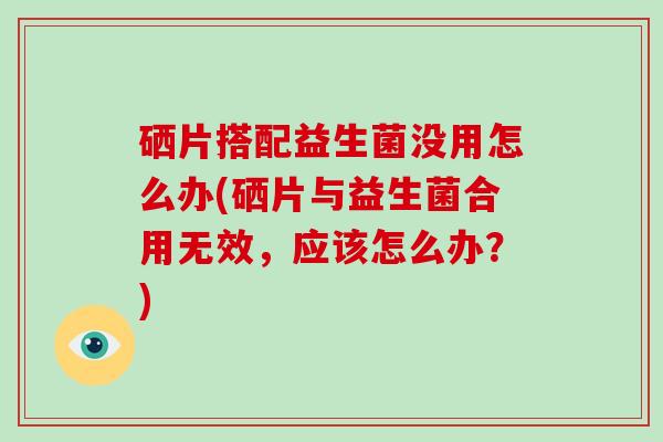 硒片搭配益生菌没用怎么办(硒片与益生菌合用无效，应该怎么办？)