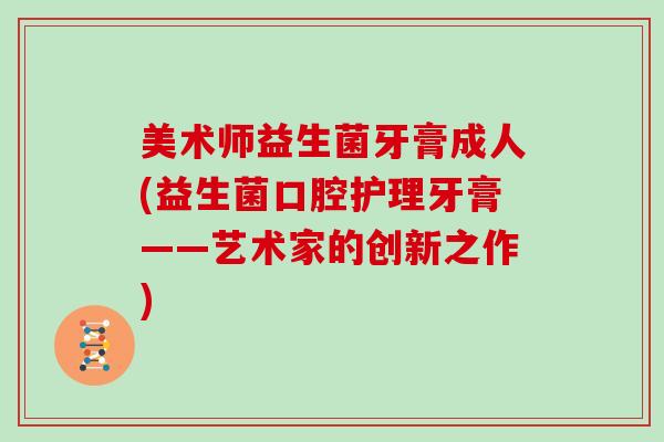 美术师益生菌牙膏成人(益生菌口腔护理牙膏——艺术家的创新之作)