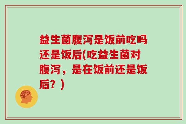 益生菌腹泻是饭前吃吗还是饭后(吃益生菌对腹泻，是在饭前还是饭后？)