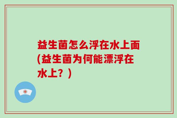 益生菌怎么浮在水上面(益生菌为何能漂浮在水上？)