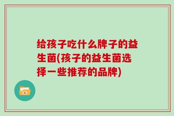 给孩子吃什么牌子的益生菌(孩子的益生菌选择一些推荐的品牌)
