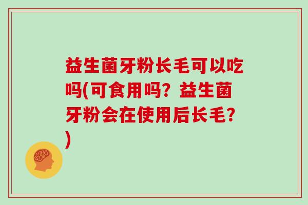 益生菌牙粉长毛可以吃吗(可食用吗?益生菌牙粉会在使用后长毛?) 益生菌牙粉长毛可以吃吗(可食用吗?益生菌牙粉会在使用后长毛?)