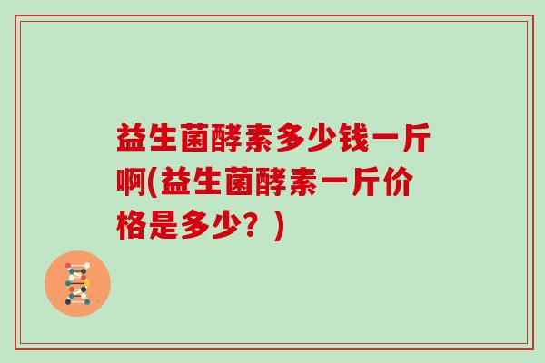益生菌酵素多少钱一斤啊(益生菌酵素一斤价格是多少？)
