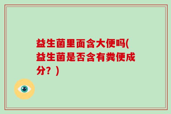 益生菌里面含大便吗(益生菌是否含有粪便成分?) 益生菌里面含大便吗(益生菌是否含有粪便成分?)
