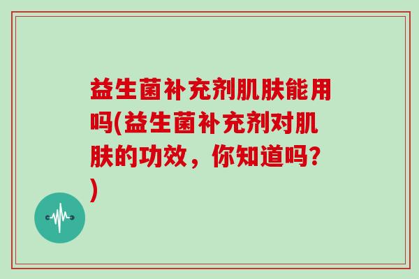 益生菌补充剂肌肤能用吗(益生菌补充剂对肌肤的功效，你知道吗？)