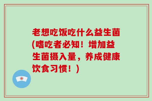 老想吃饭吃什么益生菌(嗜吃者必知！增加益生菌摄入量，养成健康饮食习惯！)