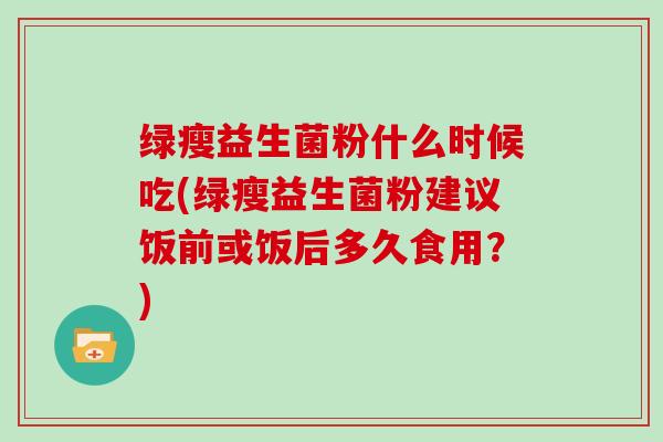 绿瘦益生菌粉什么时候吃(绿瘦益生菌粉建议饭前或饭后多久食用？)