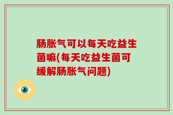 肠胀气可以每天吃益生菌嘛(每天吃益生菌可缓解肠胀气问题)