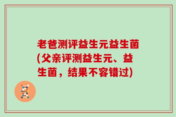 老爸测评益生元益生菌(父亲评测益生元、益生菌，结果不容错过)