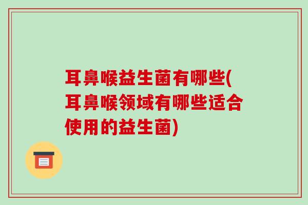 耳鼻喉益生菌有哪些(耳鼻喉领域有哪些适合使用的益生菌)