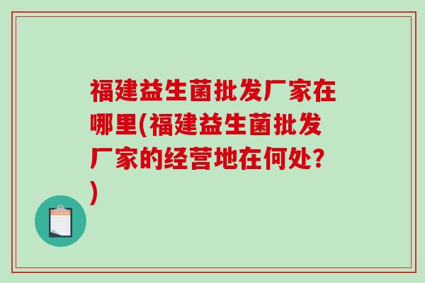 福建益生菌批发厂家在哪里(福建益生菌批发厂家的经营地在何处？)