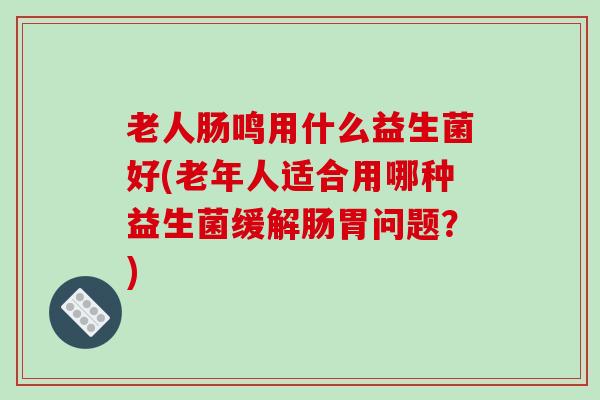 老人肠鸣用什么益生菌好(老年人适合用哪种益生菌缓解肠胃问题？)