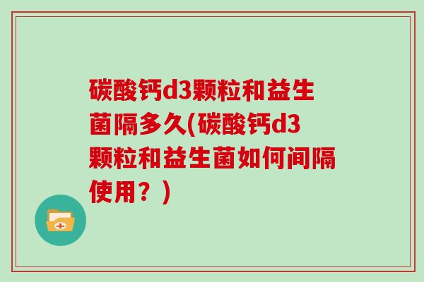 碳酸钙d3颗粒和益生菌隔多久(碳酸钙d3颗粒和益生菌如何间隔使用？)