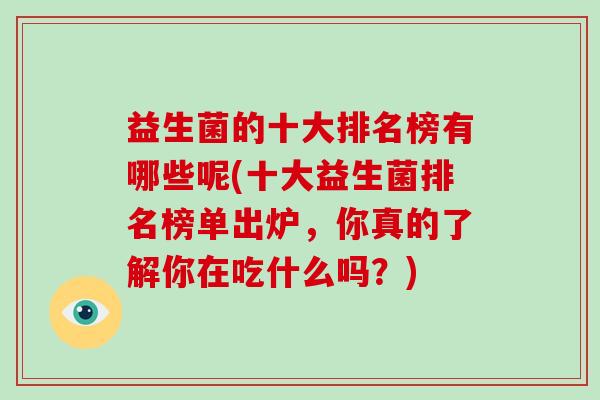 益生菌的十大排名榜有哪些呢(十大益生菌排名榜单出炉,你真的了解你在吃什么吗?) 益生菌的十大排名榜有哪些呢(十大益生菌排名榜单出炉,你真的了解你在吃什么吗?)
