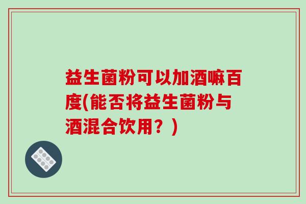 益生菌粉可以加酒嘛百度(能否将益生菌粉与酒混合饮用？)