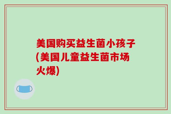 美国购买益生菌小孩子(美国儿童益生菌市场火爆)