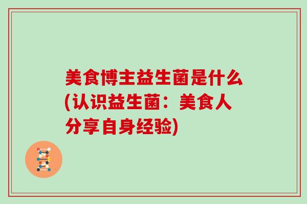 美食博主益生菌是什么(认识益生菌：美食人分享自身经验)
