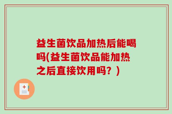 益生菌饮品加热后能喝吗(益生菌饮品能加热之后直接饮用吗？)