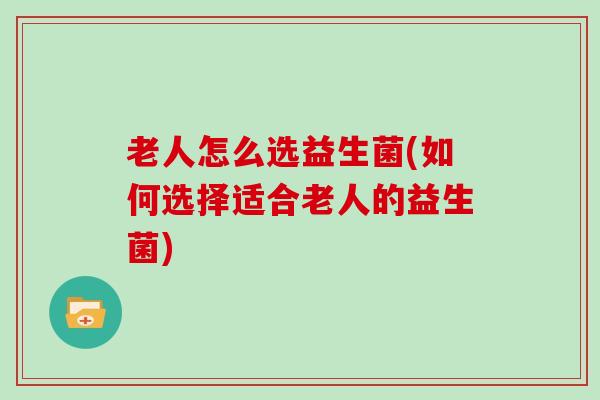 老人怎么选益生菌(如何选择适合老人的益生菌)