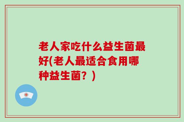 老人家吃什么益生菌最好(老人最适合食用哪种益生菌？)