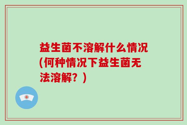 益生菌不溶解什么情况(何种情况下益生菌无法溶解？)