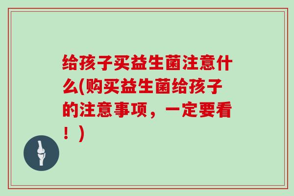 给孩子买益生菌注意什么(购买益生菌给孩子的注意事项，一定要看！)