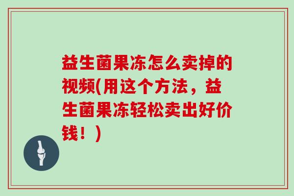 益生菌果冻怎么卖掉的视频(用这个方法，益生菌果冻轻松卖出好价钱！)