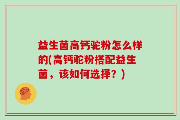 益生菌高钙驼粉怎么样的(高钙驼粉搭配益生菌，该如何选择？)