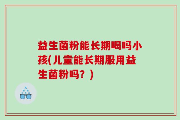 益生菌粉能长期喝吗小孩(儿童能长期服用益生菌粉吗？)