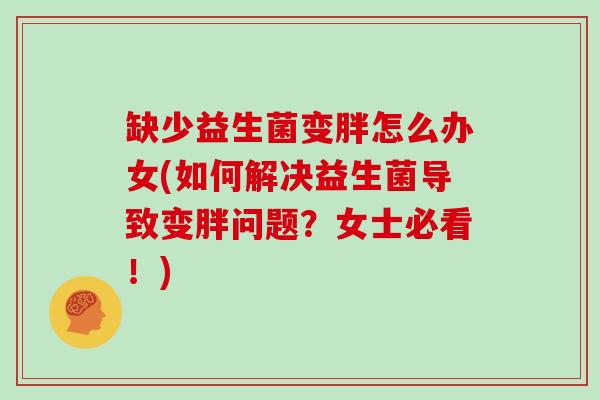缺少益生菌变胖怎么办女(如何解决益生菌导致变胖问题？女士必看！)