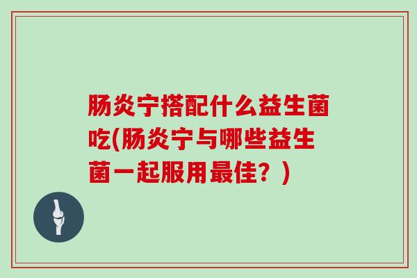 肠炎宁搭配什么益生菌吃(肠炎宁与哪些益生菌一起服用最佳？)