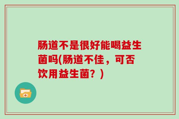 肠道不是很好能喝益生菌吗(肠道不佳，可否饮用益生菌？)