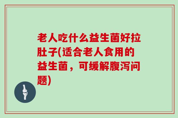 老人吃什么益生菌好拉肚子(适合老人食用的益生菌，可缓解问题)