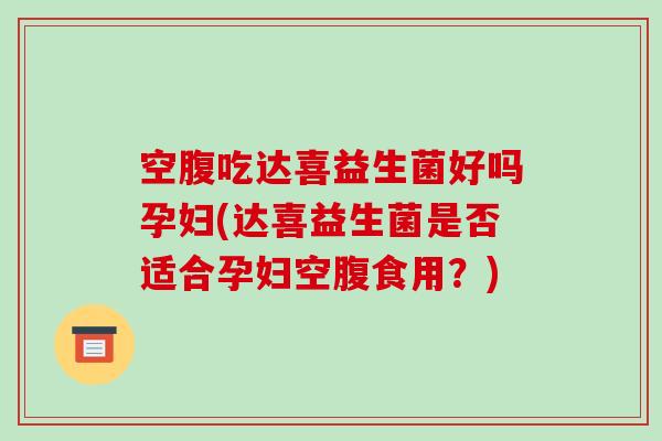 空腹吃达喜益生菌好吗孕妇(达喜益生菌是否适合孕妇空腹食用？)