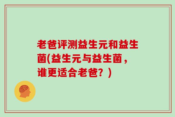 老爸评测益生元和益生菌(益生元与益生菌，谁更适合老爸？)