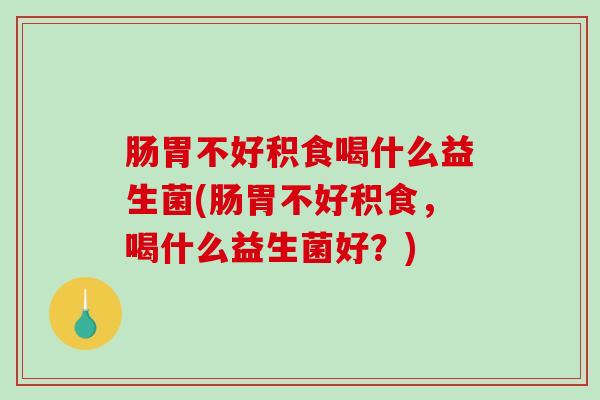 肠胃不好积食喝什么益生菌(肠胃不好积食,喝什么益生菌好?) 肠胃不好积食喝什么益生菌(肠胃不好积食,喝什么益生菌好?)