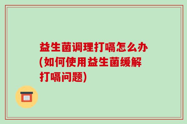 益生菌调理打嗝怎么办(如何使用益生菌缓解打嗝问题)