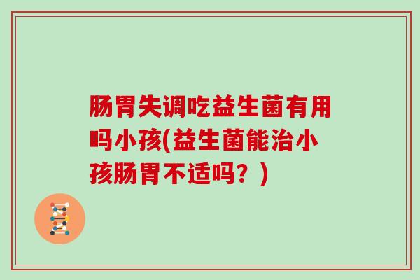 肠胃失调吃益生菌有用吗小孩(益生菌能小孩肠胃不适吗？)