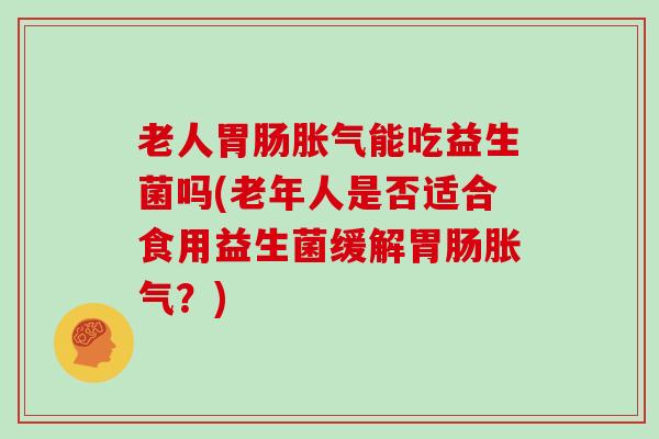 老人胃肠胀气能吃益生菌吗(老年人是否适合食用益生菌缓解胃肠胀气？)